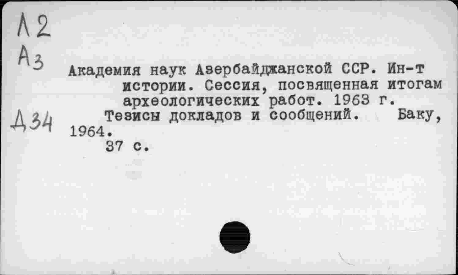 ﻿Л2
Аз
№
Академия наук Азербайджанской ССР. Ин-т истории. Сессия, посвященная итогам археологических работ. 1963 г.
Тезисы докладов и сообщений. Баку, 1964.
37 с.